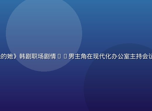 《无法拒绝的她》韩剧职场剧情——男主角在现代化办公室主持会议的商战场景